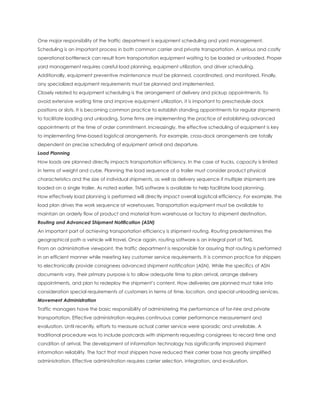One major responsibility of the traffic department is equipment scheduling and yard management.
Scheduling is an important process in both common carrier and private transportation. A serious and costly
operational bottleneck can result from transportation equipment waiting to be loaded or unloaded. Proper
yard management requires careful load planning, equipment utilization, and driver scheduling.
Additionally, equipment preventive maintenance must be planned, coordinated, and monitored. Finally,
any specialized equipment requirements must be planned and implemented.
Closely related to equipment scheduling is the arrangement of delivery and pickup appointments. To
avoid extensive waiting time and improve equipment utilization, it is important to preschedule dock
positions or slots. It is becoming common practice to establish standing appointments for regular shipments
to facilitate loading and unloading. Some firms are implementing the practice of establishing advanced
appointments at the time of order commitment. Increasingly, the effective scheduling of equipment is key
to implementing time-based logistical arrangements. For example, cross-dock arrangements are totally
dependent on precise scheduling of equipment arrival and departure.
Load Planning
How loads are planned directly impacts transportation efficiency. In the case of trucks, capacity is limited
in terms of weight and cube. Planning the load sequence of a trailer must consider product physical
characteristics and the size of individual shipments, as well as delivery sequence if multiple shipments are
loaded on a single trailer. As noted earlier, TMS software is available to help facilitate load planning.
How effectively load planning is performed will directly impact overall logistical efficiency. For example, the
load plan drives the work sequence at warehouses. Transportation equipment must be available to
maintain an orderly flow of product and material from warehouse or factory to shipment destination.
Routing and Advanced Shipment Notification (ASN)
An important part of achieving transportation efficiency is shipment routing. Routing predetermines the
geographical path a vehicle will travel. Once again, routing software is an integral part of TMS.
From an administrative viewpoint, the traffic department is responsible for assuring that routing is performed
in an efficient manner while meeting key customer service requirements. It is common practice for shippers
to electronically provide consignees advanced shipment notification (ASN). While the specifics of ASN
documents vary, their primary purpose is to allow adequate time to plan arrival, arrange delivery
appointments, and plan to redeploy the shipment’s content. How deliveries are planned must take into
consideration special requirements of customers in terms of time, location, and special unloading services.
Movement Administration
Traffic managers have the basic responsibility of administering the performance of for-hire and private
transportation. Effective administration requires continuous carrier performance measurement and
evaluation. Until recently, efforts to measure actual carrier service were sporadic and unreliable. A
traditional procedure was to include postcards with shipments requesting consignees to record time and
condition of arrival. The development of information technology has significantly improved shipment
information reliability. The fact that most shippers have reduced their carrier base has greatly simplified
administration. Effective administration requires carrier selection, integration, and evaluation.
 