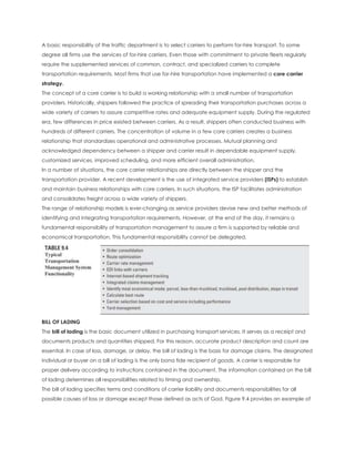 A basic responsibility of the traffic department is to select carriers to perform for-hire transport. To some
degree all firms use the services of for-hire carriers. Even those with commitment to private fleets regularly
require the supplemented services of common, contract, and specialized carriers to complete
transportation requirements. Most firms that use for-hire transportation have implemented a core carrier
strategy.
The concept of a core carrier is to build a working relationship with a small number of transportation
providers. Historically, shippers followed the practice of spreading their transportation purchases across a
wide variety of carriers to assure competitive rates and adequate equipment supply. During the regulated
era, few differences in price existed between carriers. As a result, shippers often conducted business with
hundreds of different carriers. The concentration of volume in a few core carriers creates a business
relationship that standardizes operational and administrative processes. Mutual planning and
acknowledged dependency between a shipper and carrier result in dependable equipment supply,
customized services, improved scheduling, and more efficient overall administration.
In a number of situations, the core carrier relationships are directly between the shipper and the
transportation provider. A recent development is the use of integrated service providers (ISPs) to establish
and maintain business relationships with core carriers. In such situations, the ISP facilitates administration
and consolidates freight across a wide variety of shippers.
The range of relationship models is ever-changing as service providers devise new and better methods of
identifying and integrating transportation requirements. However, at the end of the day, it remains a
fundamental responsibility of transportation management to assure a firm is supported by reliable and
economical transportation. This fundamental responsibility cannot be delegated.
BILL OF LADING
The bill of lading is the basic document utilized in purchasing transport services. It serves as a receipt and
documents products and quantities shipped. For this reason, accurate product description and count are
essential. In case of loss, damage, or delay, the bill of lading is the basis for damage claims. The designated
individual or buyer on a bill of lading is the only bona fide recipient of goods. A carrier is responsible for
proper delivery according to instructions contained in the document. The information contained on the bill
of lading determines all responsibilities related to timing and ownership.
The bill of lading specifies terms and conditions of carrier liability and documents responsibilities for all
possible causes of loss or damage except those defined as acts of God. Figure 9.4 provides an example of
 