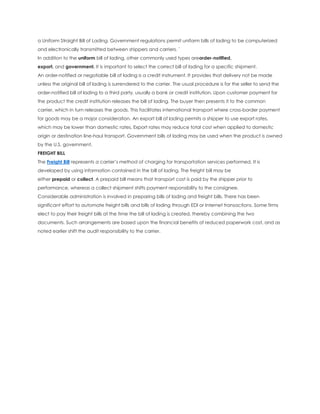 a Uniform Straight Bill of Lading. Government regulations permit uniform bills of lading to be computerized
and electronically transmitted between shippers and carriers. `
In addition to the uniform bill of lading, other commonly used types areorder-notified,
export, and government. It is important to select the correct bill of lading for a specific shipment.
An order-notified or negotiable bill of lading is a credit instrument. It provides that delivery not be made
unless the original bill of lading is surrendered to the carrier. The usual procedure is for the seller to send the
order-notified bill of lading to a third party, usually a bank or credit institution. Upon customer payment for
the product the credit institution releases the bill of lading. The buyer then presents it to the common
carrier, which in turn releases the goods. This facilitates international transport where cross-border payment
for goods may be a major consideration. An export bill of lading permits a shipper to use export rates,
which may be lower than domestic rates. Export rates may reduce total cost when applied to domestic
origin or destination line-haul transport. Government bills of lading may be used when the product is owned
by the U.S. government.
FREIGHT BILL
The Freight Bill represents a carrier’s method of charging for transportation services performed. It is
developed by using information contained in the bill of lading. The freight bill may be
either prepaid or collect. A prepaid bill means that transport cost is paid by the shipper prior to
performance, whereas a collect shipment shifts payment responsibility to the consignee.
Considerable administration is involved in preparing bills of lading and freight bills. There has been
significant effort to automate freight bills and bills of lading through EDI or Internet transactions. Some firms
elect to pay their freight bills at the time the bill of lading is created, thereby combining the two
documents. Such arrangements are based upon the financial benefits of reduced paperwork cost, and as
noted earlier shift the audit responsibility to the carrier.
 