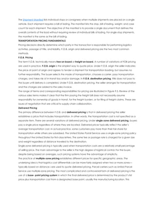 The Shipment Manifest lists individual stops or consignees when multiple shipments are placed on a single
vehicle. Each shipment requires a bill of lading. The manifest lists the stop, bill of lading, weight, and case
count for each shipment. The objective of the manifest is to provide a single document that defines the
overall contents of the load without requiring review of individual bills of lading. For single-stop shipments,
the manifest is the same as the bill of lading.
TRANSPORTATION PRICING FUNDAMENTALS
Pricing decisions directly determine which party in the transaction is responsible for performing logistics
activities, passage of title, and liability. F.O.B. origin and delivered pricing are the two most common
methods.
F.O.B. Pricing
The term F.O.B. technically means free on board or freight on board. A number of variations of FOB pricing
are used in practice. F.O.B. origin is the simplest way to quote price. Under F.O.B. origin the seller indicates
the price at point of origin and agrees to tender a shipment for transportation loading, but assumes no
further responsibility. The buyer selects the mode of transportation, chooses a carrier, pays transportation
charges, and takes risk of in-transit loss and/or damage. In F.O.B. destination pricing, title does not pass to
the buyer until delivery is completed. Under F.O.B. destination pricing, the seller arranges for transportation
and the charges are added to the sales invoice.
The range of terms and corresponding responsibilities for pricing are illustrated in Figure 9.5. Review of the
various sales terms makes it clear that the firm paying the freight bill does not necessarily assume
responsibility for ownership of goods in transit, for the freight burden, or for filing of freight claims. These are
issues of negotiation that are critical to supply chain collaboration.
Delivered Pricing
The primary difference between F.O.B. and delivered pricing is that in delivered pricing the seller
establishes a price that includes transportation. In other words, the transportation cost is not specified as a
separate item. There are several variations of delivered pricing. Under single-zone delivered pricing, buyers
pay a single price regardless of where they are located. Delivered prices typically reflect the seller’s
average transportation cost. In actual practice, some customers pay more than their fair share for
transportation while others are subsidized. The United States Postal Service uses a single-zone pricing policy
throughout the United States for first-class letters. The same fee or postage rate is charged for a given size
and weight regardless of distance traveled to the destination.
Single-zone delivered pricing is typically used when transportation costs are a relatively small percentage
of selling price. The main advantage to the seller is the high degree of logistical control. For the buyer,
despite being based on averages, such pricing systems have the advantage of simplicity.
The practice of multiple-zone pricing establishes different prices for specific geographic areas. The
underlying idea is that logistics cost differentials can be more fairly assigned when two or more zones—
typically based on distance—are used to quote delivered pricing. Parcel carriers such as United Parcel
Service use multiple-zone pricing. The most complicated and controversial form of delivered pricing is the
use of a base- point pricing system in which the final delivered price is determined by the product’s list
price plus transportation cost from a designated base point, usually the manufacturing location. This
 