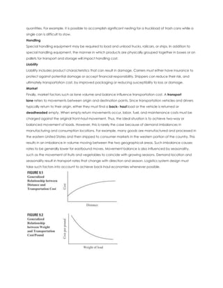 quantities. For example, it is possible to accomplish significant nesting for a truckload of trash cans while a
single can is difficult to stow.
Handling
Special handling equipment may be required to load and unload trucks, railcars, or ships. In addition to
special handling equipment, the manner in which products are physically grouped together in boxes or on
pallets for transport and storage will impact handling cost.
Liability
Liability includes product characteristics that can result in damage. Carriers must either have insurance to
protect against potential damage or accept financial responsibility. Shippers can reduce their risk, and
ultimately transportation cost, by improved packaging or reducing susceptibility to loss or damage.
Market
Finally, market factors such as lane volume and balance influence transportation cost. A transport
lane refers to movements between origin and destination points. Since transportation vehicles and drivers
typically return to their origin, either they must find a back- haul load or the vehicle is returned or
deadheaded empty. When empty return movements occur, labor, fuel, and maintenance costs must be
charged against the original front-haul movement. Thus, the ideal situation is to achieve two-way or
balanced movement of loads. However, this is rarely the case because of demand imbalances in
manufacturing and consumption locations. For example, many goods are manufactured and processed in
the eastern United States and then shipped to consumer markets in the western portion of the country. This
results in an imbalance in volume moving between the two geographical areas. Such imbalance causes
rates to be generally lower for eastbound moves. Movement balance is also influenced by seasonality,
such as the movement of fruits and vegetables to coincide with growing seasons. Demand location and
seasonality result in transport rates that change with direction and season. Logistics system design must
take such factors into account to achieve back-haul economies whenever possible.
 