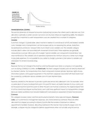 TRANSPORTATION COSTING
The second dimension of transport economics and pricing concerns the criteria used to allocate cost. Cost
allocation is primarily a carrier concern, but since cost structure influences negotiating ability, the shipper’s
perspective is important as well. Transportation costs are classified into a number of categories.
Variable
Costs that change in a predictable, direct manner in relation to some level of activity are labeled variable
costs. Variable costs in transportation can be avoided only by not operating the vehicle. Aside from
exceptional circumstances, transport rates must at least cover variable cost. The variable category
includes direct carrier cost associated with movement of each load. These expenses are generally
measured as a cost per mile or per unit of weight. Typical variable cost components include labor, fuel,
and maintenance. The variable cost of operations represents the minimum amount a carrier must charge
to pay daily expenses. It is not possible for any carrier to charge customers a rate below its variable cost
and expect to remain in business long.
Fixed
Expenses that do not change in the short run and must be paid even when a company is not operating,
such as during a holiday or a strike, are fixed costs. The fixed category includes costs not directly influenced
by shipment volume. For transportation firms, fixed components include vehicles, terminals, rights-of-way,
information systems, and support equipment. In the short term, expenses associated with fixed assets must
be covered by contribution above variable costs on a per shipment basis.
Joint
Expenses created by the decision to provide a particular service are called joint costs. For example, when
a carrier elects to haul a truckload from point A to point B, there is an implicit decision to incur a joint cost
for the back-haul from point B to point A. Either the joint cost must be covered by the original shipper from
A to B or a back-haul shipper must be found. Joint costs have significant impact on transportation charges
because carrier quotations must include implied joint costs based on assessment of back-haul recovery.
Common
This category includes carrier costs that are incurred on behalf of all or selected shippers. Common
costs, such as terminal or management expenses, are characterized as overhead. These are often
allocated to a shipper according to a level of activity like the number of shipments or delivery
appointments handled. However, allocating overhead in this manner may incorrectly assign costs. For
example, a shipper may be charged for delivery appointments when not actually using the service.
 