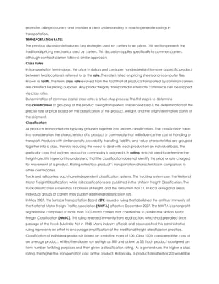 promotes billing accuracy and provides a clear understanding of how to generate savings in
transportation.
TRANSPORTATION RATES
The previous discussion introduced key strategies used by carriers to set prices. This section presents the
traditional pricing mechanics used by carriers. This discussion applies specifically to common carriers,
although contract carriers follow a similar approach.
Class Rates
In transportation terminology, the price in dollars and cents per hundredweight to move a specific product
between two locations is referred to as the rate. The rate is listed on pricing sheets or on computer files
known as tariffs. The term class rate evolved from the fact that all products transported by common carriers
are classified for pricing purposes. Any product legally transported in interstate commerce can be shipped
via class rates.
Determination of common carrier class rates is a two-step process. The first step is to determine
the classification or grouping of the product being transported. The second step is the determination of the
precise rate or price based on the classification of the product, weight, and the origin/destination points of
the shipment.
Classification
All products transported are typically grouped together into uniform classifications. The classification takes
into consideration the characteristics of a product or commodity that will influence the cost of handling or
transport. Products with similar density, stowability, handling, liability, and value characteristics are grouped
together into a class, thereby reducing the need to deal with each product on an individual basis. The
particular class that a given product or commodity is assigned is its rating, which is used to determine the
freight rate. It is important to understand that the classification does not identify the price or rate charged
for movement of a product. Rating refers to a product’s transportation characteristics in comparison to
other commodities.
Truck and rail carriers each have independent classification systems. The trucking system uses the National
Motor Freight Classification, while rail classifications are published in the Uniform Freight Classification. The
truck classification system has 18 classes of freight, and the rail system has 31. In local or regional areas,
individual groups of carriers may publish additional classification lists.
In May 2007, the Surface Transportation Board (STB) issued a ruling that abolished the antitrust immunity of
the National Motor Freight Traffic Association (NMFTA) effective December 2007. The NMFTA is a nonprofit
organization comprised of more than 1000 motor carriers that collaborate to publish the Nation Motor
Freight Classification (NMFC). This ruling reversed immunity from legal action, which had prevailed since
passage of the Reed-Bulwinkle Act in 1948. Many industry officials and observers feel this administrative
ruling represents an effort to encourage simplification of the traditional freight classification practice.
Classification of individual products is based on a relative index of 100. Class 100 is considered the class of
an average product, while other classes run as high as 500 and as low as 35. Each product is assigned an
item number for listing purposes and then given a classification rating. As a general rule, the higher a class
rating, the higher the transportation cost for the product. Historically, a product classified as 200 would be
 