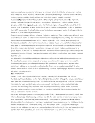 approximately twice as expensive to transport as a product rated 100. While the actual current multiple
may not be two, a class 200 rating will still result in substantially higher freight costs than a class 100 rating.
Products are also assigned classifications on the basis of the quantity shipped. Less-than-
truckload (LTL) shipments of identical products will have higher ratings than truckload (TL) shipments.
Table 9.1 illustrates a page from the National Motor Freight Classification. It contains general product
grouping 86750, which is glass, leaded. Notice that the leaded glass category is further subdivided into
specific types of glass such as glass, microscopical slide or cover, in boxes (item 86770). For LTL shipments,
item 86770 is assigned a 70 rating. TL shipments of leaded glass are assigned a class 40 rating, provided a
minimum of 360 hundredweight is shipped.
Products are also assigned different ratings on the basis of packaging. Glass may be rated differently when
shipped loose, in crates, or in boxes than when shipped in wrapped protective packing. It should be noted
that packaging differences influence product density, stowability, and damage, illustrating that cost
factors discussed earlier enter into the rate-determined process. Thus, a number of different classifications
may apply to the same product depending on shipment size, transport mode, and product packaging.
One of the major responsibilities of transportation managers is to obtain the best possible rating for all
goods shipped, so it is useful for members of a traffic department to have a thorough understanding of the
classification systems. Although there are differences in rail and truck classifications, each system is guided
by similar rules.
It is possible to have a product reclassified by written application to the appropriate classification board.
The classification board reviews proposals for change or additions with respect to minimum weights,
commodity descriptions, packaging requirements, and general rules and regulations. An alert traffic
department will take an active role in classification. Significant savings may be realized by finding the
correct classification for a product or by recommending a change in packaging or shipment quantity that
will reduce a product’s rating.
Rate Determination
Once a classification rating is obtained for a product, the rate must be determined. The rate per
hundredweight is usually based on the shipment origin and destination, although the actual price charged
for a particular shipment is normally subject to a minimum charge and may also be subject to surcharges.
Historically, the origin and destination rates were manually maintained in notebooks that had to be
updated and revised regularly. Then rates were provided on diskettes by carriers. Today, options for
selecting carriers range from Internet software that examines carrier Web sites and determines the best
rates to participation in online auctions.
Origin and destination rates are organized by zip codes. Table 9.2 illustrates rates for all freight classes from
Atlanta, Georgia (zip 303), to Lansing, Michigan (zip 489). The table lists rates for shipments ranging in size
from the smallest LTL (less than 500 pounds; listed as L5C) to the largest TL (greater than 40,000 pounds;
listed as M40M). The rate is quoted in cents per hundredweight. Assuming a shipment of 10,000 pounds, the
rate for class 85 between Atlanta and Lansing, using this example tariff, is $12.92 per hundredweight.
Historically, the published rate had to be charged for all shipments of a specific class and origin/destination
combination. This required frequent review and maintenance to keep rates current. Following
 