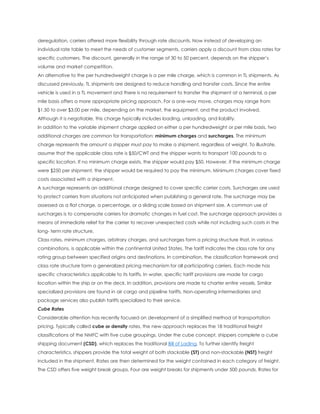 deregulation, carriers offered more flexibility through rate discounts. Now instead of developing an
individual rate table to meet the needs of customer segments, carriers apply a discount from class rates for
specific customers. The discount, generally in the range of 30 to 50 percent, depends on the shipper’s
volume and market competition.
An alternative to the per hundredweight charge is a per mile charge, which is common in TL shipments. As
discussed previously, TL shipments are designed to reduce handling and transfer costs. Since the entire
vehicle is used in a TL movement and there is no requirement to transfer the shipment at a terminal, a per
mile basis offers a more appropriate pricing approach. For a one-way move, charges may range from
$1.50 to over $3.00 per mile, depending on the market, the equipment, and the product involved.
Although it is negotiable, this charge typically includes loading, unloading, and liability.
In addition to the variable shipment charge applied on either a per hundredweight or per mile basis, two
additional charges are common for transportation: minimum charges and surcharges. The minimum
charge represents the amount a shipper must pay to make a shipment, regardless of weight. To illustrate,
assume that the applicable class rate is $50/CWT and the shipper wants to transport 100 pounds to a
specific location. If no minimum charge exists, the shipper would pay $50. However, if the minimum charge
were $250 per shipment, the shipper would be required to pay the minimum. Minimum charges cover fixed
costs associated with a shipment.
A surcharge represents an additional charge designed to cover specific carrier costs. Surcharges are used
to protect carriers from situations not anticipated when publishing a general rate. The surcharge may be
assessed as a flat charge, a percentage, or a sliding scale based on shipment size. A common use of
surcharges is to compensate carriers for dramatic changes in fuel cost. The surcharge approach provides a
means of immediate relief for the carrier to recover unexpected costs while not including such costs in the
long- term rate structure.
Class rates, minimum charges, arbitrary charges, and surcharges form a pricing structure that, in various
combinations, is applicable within the continental United States. The tariff indicates the class rate for any
rating group between specified origins and destinations. In combination, the classification framework and
class rate structure form a generalized pricing mechanism for all participating carriers. Each mode has
specific characteristics applicable to its tariffs. In water, specific tariff provisions are made for cargo
location within the ship or on the deck. In addition, provisions are made to charter entire vessels. Similar
specialized provisions are found in air cargo and pipeline tariffs. Non-operating intermediaries and
package services also publish tariffs specialized to their service.
Cube Rates
Considerable attention has recently focused on development of a simplified method of transportation
pricing. Typically called cube or density rates, the new approach replaces the 18 traditional freight
classifications of the NMFC with five cube groupings. Under the cube concept, shippers complete a cube
shipping document (CSD), which replaces the traditional Bill of Lading. To further identify freight
characteristics, shippers provide the total weight of both stackable (ST) and non-stackable (NST) freight
included in the shipment. Rates are then determined for the weight contained in each category of freight.
The CSD offers five weight break groups. Four are weight breaks for shipments under 500 pounds. Rates for
 