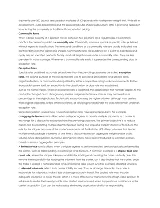 shipments over 500 pounds are based on multiples of 500 pounds with no shipment weight limit. While still in
development, cube-based rates and the associated cube shipping document offer a promising approach
to reducing the complexity of traditional transportation pricing.
Commodity Rates
When a large quantity of a product moves between two locations on a regular basis, it is common
practice for carriers to publish a commodity rate. Commodity rates are special or specific rates published
without regard to classification. The terms and conditions of a commodity rate are usually indicated in a
contract between the carrier and shipper. Commodity rates are published on a point-to-point basis and
apply only on specified products. Today, most rail freight moves under commodity rates. They are less
prevalent in motor carriage. Whenever a commodity rate exists, it supersedes the corresponding class or
exception rate.
Exception Rates
Special rates published to provide prices lower than the prevailing class rates are called exception
rates. The original purpose of the exception rate was to provide a special rate for a specific area,
origin/destination, or commodity when justified by either competitive or high-volume movements. Rather
than publish a new tariff, an exception to the classification or class rate was established.
Just as the name implies, when an exception rate is published, the classification that normally applies to the
product is changed. Such changes may involve assignment of a new class or may be based on a
percentage of the original class. Technically, exceptions may be higher or lower, although most are less
than original class rates. Unless otherwise noted, all services provided under the class rate remain under an
exception rate.
Since deregulation, several new types of exception rates have gained popularity. For example,
an aggregate tender rate is utilized when a shipper agrees to provide multiple shipments to a carrier in
exchange for a discount or exception from the prevailing class rate. The primary objective is to reduce
carrier cost by permitting multiple shipment pickup during one stop at a shipper’s facility or to reduce the
rate for the shipper because of the carrier’s reduced cost. To illustrate, UPS offers customers that tender
multiple small package shipments at one time a discount based on aggregate weight and/or cubic
volume. Since deregulation, numerous pricing innovations have been introduced by common carriers,
based on various aggregation principles.
A limited service rate is utilized when a shipper agrees to perform selected services typically performed by
the carrier, such as trailer loading, in exchange for a discount. A common example is a shipper load and
count rate, where the shipper takes responsibility for loading and counting the cases. Not only does this
remove the responsibility for loading the shipment from the carrier, but it also implies that the carrier, once
the trailer is sealed, is not responsible for guaranteeing case count. Another example of limited service is
a released value rate, which limits carrier liability in case of loss or damage. Normally, the carrier is
responsible for full product value if loss or damage occurs in transit. The quoted rate must include
adequate insurance to cover the risk. Often it is more effective for manufacturers of high-value product to
self-insure to realize the lowest possible rate. Limited service is used when shippers have confidence in the
carrier’s capability. Cost can be reduced by eliminating duplication of effort or responsibility.
 