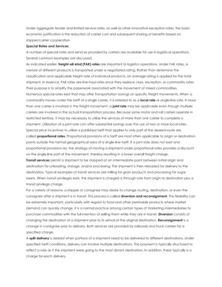 Under aggregate tender and limited service rates, as well as other innovative exception rates, the basic
economic justification is the reduction of carrier cost and subsequent sharing of benefits based on
shipper/carrier cooperation.
Special Rates and Services
A number of special rates and services provided by carriers are available for use in logistical operations.
Several common examples are discussed.
As indicated earlier, freight-all-kind (FAK) rates are important to logistics operations. Under FAK rates, a
mixture of different products is transported under a negotiated rating. Rather than determine the
classification and applicable freight rate of individual products, an average rating is applied for the total
shipment. In essence, FAK rates are line-haul rates since they replace class, exception, or commodity rates.
Their purpose is to simplify the paperwork associated with the movement of mixed commodities.
Numerous special rates exist that may offer transportation savings on specific freight movements. When a
commodity moves under the tariff of a single carrier, it is referred to as a local rate or single-line rate. If more
than one carrier is involved in the freight movement, a joint rate may be applicable even though multiple
carriers are involved in the actual transportation process. Because some motor and rail carriers operate in
restricted territory, it may be necessary to utilize the services of more than one carrier to complete a
shipment. Utilization of a joint rate can offer substantial savings over the use of two or more local rates.
Special price incentives to utilize a published tariff that applies to only part of the desired route are
called proportional rates. Proportional provisions of a tariff are most often applicable to origin or destination
points outside the normal geographical area of a single-line tariff. If a joint rate does not exist and
proportional provisions do, the strategy of moving a shipment under proportional rates provides a discount
on the single-line part of the movement, thereby resulting in a lower overall freight charge.
Transit services permit a shipment to be stopped at an intermediate point between initial origin and
destination for unloading, storage, and/or processing. The shipment is then reloaded for delivery to the
destination. Typical examples of transit services are milling for grain products and processing for sugar
beets. When transit privileges exist, the shipment is charged a through rate from origin to destination plus a
transit privilege charge.
For a variety of reasons, a shipper or consignee may desire to change routing, destination, or even the
consignee after a shipment is in transit. This process is called diversion and reconsignment. This flexibility can
be extremely important, particularly with regard to food and other perishable products where market
demand can quickly change. It is a normal practice among certain types of marketing intermediaries to
purchase commodities with the full intention of selling them while they are in transit. Diversion consists of
changing the destination of a shipment prior to its arrival at the original destination. Reconsignment is a
change in consignee prior to delivery. Both services are provided by railroads and truck carriers for a
specified charge.
A split delivery is desired when portions of a shipment need to be delivered to different destinations. Under
specified tariff conditions, delivery can involve multiple destinations. The payment is typically structured to
reflect a rate as if the shipment were going to the most distant destination. In addition, there typically is a
charge for each delivery.
 