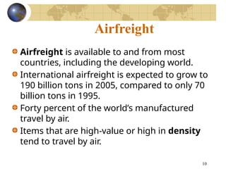10
Airfreight
Airfreight is available to and from most
countries, including the developing world.
International airfreight is expected to grow to
190 billion tons in 2005, compared to only 70
billion tons in 1995.
Forty percent of the world’s manufactured
travel by air.
Items that are high-value or high in density
tend to travel by air.
 