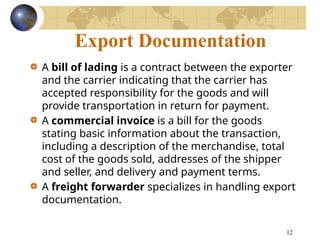 12
Export Documentation
A bill of lading is a contract between the exporter
and the carrier indicating that the carrier has
accepted responsibility for the goods and will
provide transportation in return for payment.
A commercial invoice is a bill for the goods
stating basic information about the transaction,
including a description of the merchandise, total
cost of the goods sold, addresses of the shipper
and seller, and delivery and payment terms.
A freight forwarder specializes in handling export
documentation.
 