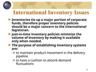 13
International Inventory Issues
Inventories tie up a major portion of corporate
funds, therefore proper inventory policies
should be a major concern to the international
logistician.
Just-in-time inventory policies minimize the
volume of inventory by making it available
only when needed.
The purpose of establishing inventory systems
are:
to maintain product movement in the delivery
pipeline
to have a cushion to absorb demand
fluctuations
 