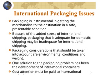 15
International Packaging Issues
Packaging is instrumental in getting the
merchandise to the destination in a safe,
presentable condition.
Because of the added stress of international
shipping, packaging that is adequate for domestic
shipping may be inadequate for international
shipping.
Packaging considerations that should be taken
into account are environmental conditions and
weight.
One solution to the packaging problem has been
the development of inter-modal containers.
Cost attention must be paid to international
 