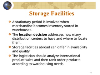 16
Storage Facilities
A stationary period is involved when
merchandise becomes inventory stored in
warehouses.
The location decision addresses how many
distribution centers to have and where to locate
them.
Storage facilities abroad can differ in availability
and quality.
The logistician should analyze international
product sales and then rank order products
according to warehousing needs.
 