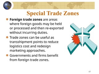 17
Special Trade Zones
Foreign trade zones are areas
where foreign goods may be held
or processed and then re-exported
without incurring duties.
Trade zones can be useful as
transshipment points to reduce
logistics cost and redesign
marketing approaches.
Governments and firms benefit
from foreign trade zones.
 