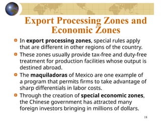18
Export Processing Zones and
Economic Zones
In export processing zones, special rules apply
that are different in other regions of the country.
These zones usually provide tax-free and duty-free
treatment for production facilities whose output is
destined abroad.
The maquiladoras of Mexico are one example of
a program that permits firms to take advantage of
sharp differentials in labor costs.
Through the creation of special economic zones,
the Chinese government has attracted many
foreign investors bringing in millions of dollars.
 