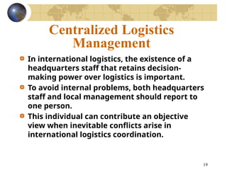 19
Centralized Logistics
Management
In international logistics, the existence of a
headquarters staff that retains decision-
making power over logistics is important.
To avoid internal problems, both headquarters
staff and local management should report to
one person.
This individual can contribute an objective
view when inevitable conflicts arise in
international logistics coordination.
 