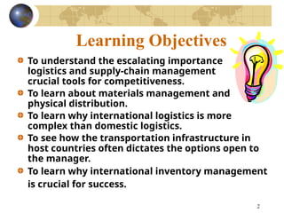 2
Learning Objectives
To understand the escalating importance of
logistics and supply-chain management as
crucial tools for competitiveness.
To learn about materials management and
physical distribution.
To learn why international logistics is more
complex than domestic logistics.
To see how the transportation infrastructure in
host countries often dictates the options open to
the manager.
To learn why international inventory management
is crucial for success.
 