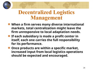20
Decentralized Logistics
Management
When a firm serves many diverse international
markets, total centralization might leave the
firm unresponsive to local adaptation needs.
If each subsidiary is made a profit center in
itself, each one carries the full responsibility
for its performance.
Once products are within a specific market,
increased input from local logistics operations
should be expected and encouraged.
 