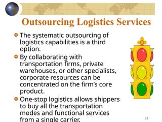 21
Outsourcing Logistics Services
The systematic outsourcing of
logistics capabilities is a third
option.
By collaborating with
transportation firms, private
warehouses, or other specialists,
corporate resources can be
concentrated on the firm’s core
product.
One-stop logistics allows shippers
to buy all the transportation
modes and functional services
from a single carrier.
 