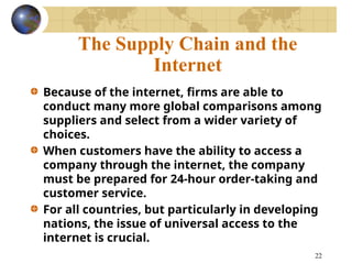 22
The Supply Chain and the
Internet
Because of the internet, firms are able to
conduct many more global comparisons among
suppliers and select from a wider variety of
choices.
When customers have the ability to access a
company through the internet, the company
must be prepared for 24-hour order-taking and
customer service.
For all countries, but particularly in developing
nations, the issue of universal access to the
internet is crucial.
 
