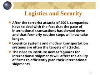 23
Logistics and Security
After the terrorist attacks of 2001, companies
have to deal with the fact that the pace of
international transactions has slowed down
and that formerly routine steps will now take
longer.
Logistics systems and modern transportation
systems are often the targets of attacks.
The need to institute new safeguards for
international shipments will affect the ability
of firms to efficiently plan their international
shipments.
 