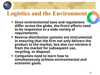 24
Logistics and the Environment
Since environmental laws and regulations
differ across the globe, the firm’s efforts need
to be responsive to a wide variety of
requirements.
Reverse distribution systems are instrumental
in ensuring that the firm not only delivers the
product to the market, but also can retrieve it
from the market for subsequent use,
recycling, or disposal.
Companies need to learn how to
simultaneously achieve environmental and
economic goals.
 