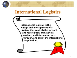3
International Logistics
International logistics is the
design and management of a
system that controls the forward
and reverse flow of materials,
services, and information into,
through, and out of the international
corporation.
 