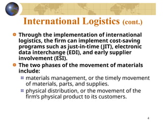 4
International Logistics (cont.)
Through the implementation of international
logistics, the firm can implement cost-saving
programs such as just-in-time (JIT), electronic
data interchange (EDI), and early supplier
involvement (ESI).
The two phases of the movement of materials
include:
materials management, or the timely movement
of materials, parts, and supplies.
physical distribution, or the movement of the
firm’s physical product to its customers.
 