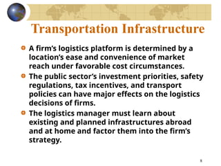 8
Transportation Infrastructure
A firm’s logistics platform is determined by a
location’s ease and convenience of market
reach under favorable cost circumstances.
The public sector’s investment priorities, safety
regulations, tax incentives, and transport
policies can have major effects on the logistics
decisions of firms.
The logistics manager must learn about
existing and planned infrastructures abroad
and at home and factor them into the firm’s
strategy.
 