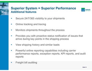 Superior System = Superior Performance
Additional features

   Secure 24/7/365 visibility to your shipments

   Online tracking and tracing

   Monitors shipments throughout the process

   Provides you with proactive status notification of issues that
    arrive during key points in the shipping process

   View shipping history and similar loads

   Powerful online reporting capabilities including carrier
    performance reports, exception reports, KPI reports, and audit
    reports

   Freight bill auditing
                                                                 Slide 12
 