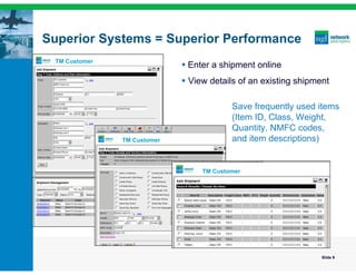 Superior Systems = Superior Performance
 TM Customer
                              Enter a shipment online
                              View details of an existing shipment

                                          Save frequently used items
                                          (Item ID, Class, Weight,
                                          Quantity, NMFC codes,
               TM Customer                and item descriptions)


                                  TM Customer




                                                                 Slide 9
 