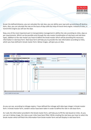 As per the deﬁned distance, you can calculate the rate also, you can deﬁne your own pick up and drop oﬀ destina-
tions. Also, you can calculate the rate on the basis of days with the help of transit time engine. Instead of miles, in
transit time engine you will see the days.
Now, one of the most important part in transportation management is deﬁne the rate according to miles, days as
per requirements. Which can be possible only through the rate master (combination of rate base and rate base
type), addition to the rate master you have to deﬁne the break master which will be providing the necessary
information in rate base form. Rate base form will help you to provide the rate information according to miles,
which you have deﬁned in break master form. Below images, will give you an idea.
As you can see, according to mileage engine, I have deﬁned the mileage with data type integer in break master
form. In break master form, random values have been taken in order to deﬁne the rate in rate base form.
As I said, the information provided in the break master form, will help you to ﬁll the rate based on miles. As you
can see in below image, the rates as per miles have been ﬁlled. While creating the rate base you have to select the
break master which will fetch the information from break master form and will display in rate base form.
 