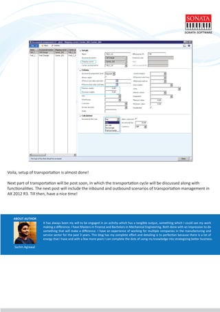 ABOUT AUTHOR
It has always been my will to be engaged in an activity which has a tangible output, something which I could see my work
making a diﬀerence. I have Masters in Finance and Bachelors in Mechanical Engineering. Both done with an impression to do
something that will make a diﬀerence. I have an experience of working for multiple companies in the manufacturing and
service sector for the past 3 years. This blog has my complete eﬀort and detailing is to perfection because there is a lot of
energy that I have and with a few more years I can complete the dots of using my knowledge into strategizing better business.
Voila, setup of transportation is almost done!
Next part of transportation will be post soon, in which the transportation cycle will be discussed along with
functionalities. The next post will include the inbound and outbound scenarios of transportation management in
AX 2012 R3. Till then, have a nice time!
Sachin Agrawal
 