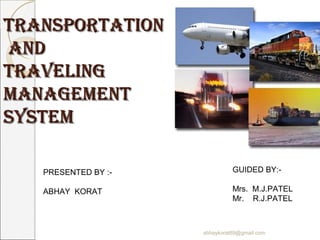 TransporTaTion
and
Traveling
managemenT
sysTem

   PRESENTED BY :-             GUIDED BY:-

   ABHAY KORAT                 Mrs. M.J.PATEL
                               Mr. R.J.PATEL



                     abhaykorat89@gmail.com
 