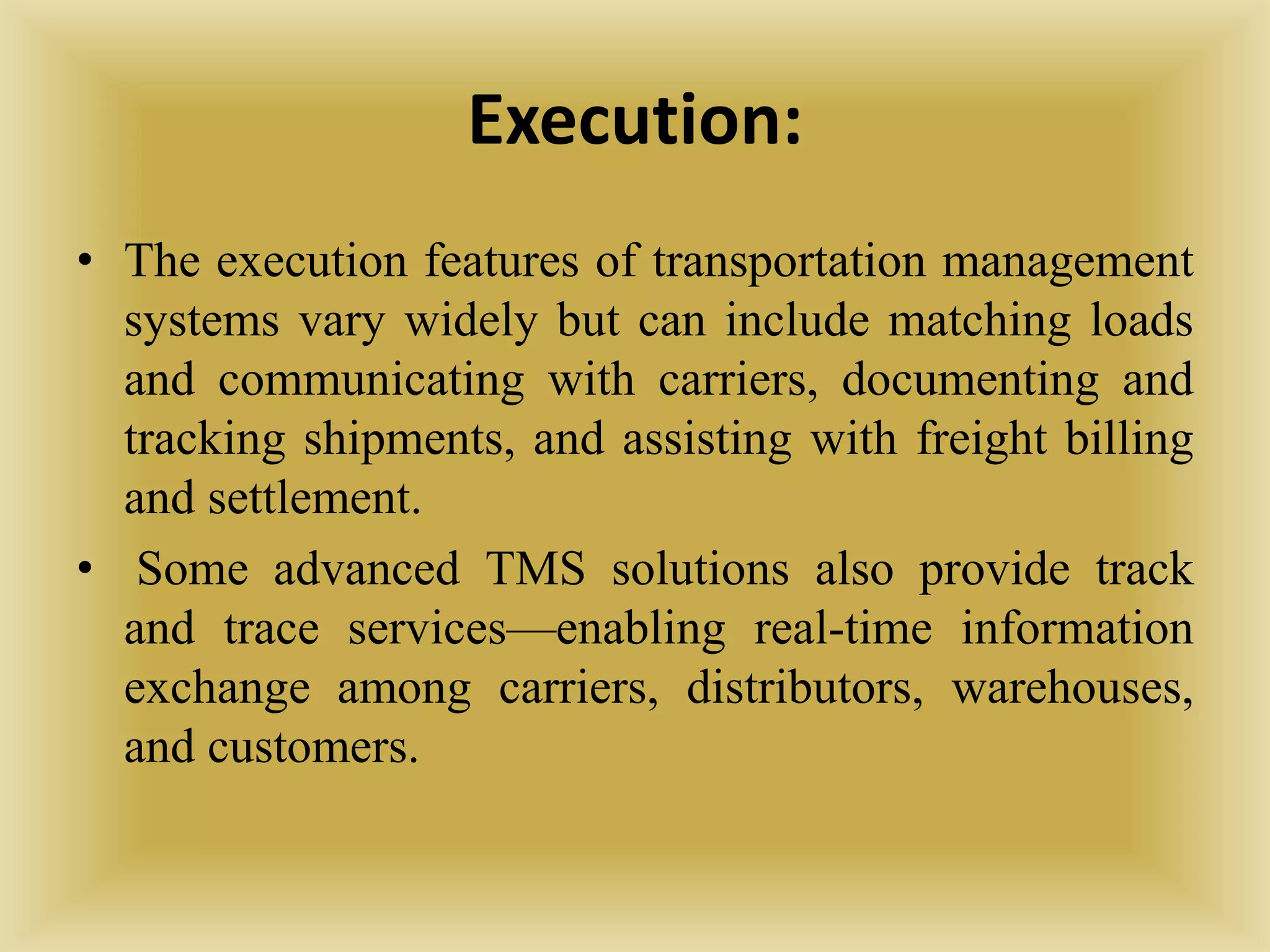Execution:
• The execution features of transportation management
systems vary widely but can include matching loads
and communicating with carriers, documenting and
tracking shipments, and assisting with freight billing
and settlement.
• Some advanced TMS solutions also provide track
and trace services—enabling real-time information
exchange among carriers, distributors, warehouses,
and customers.
 