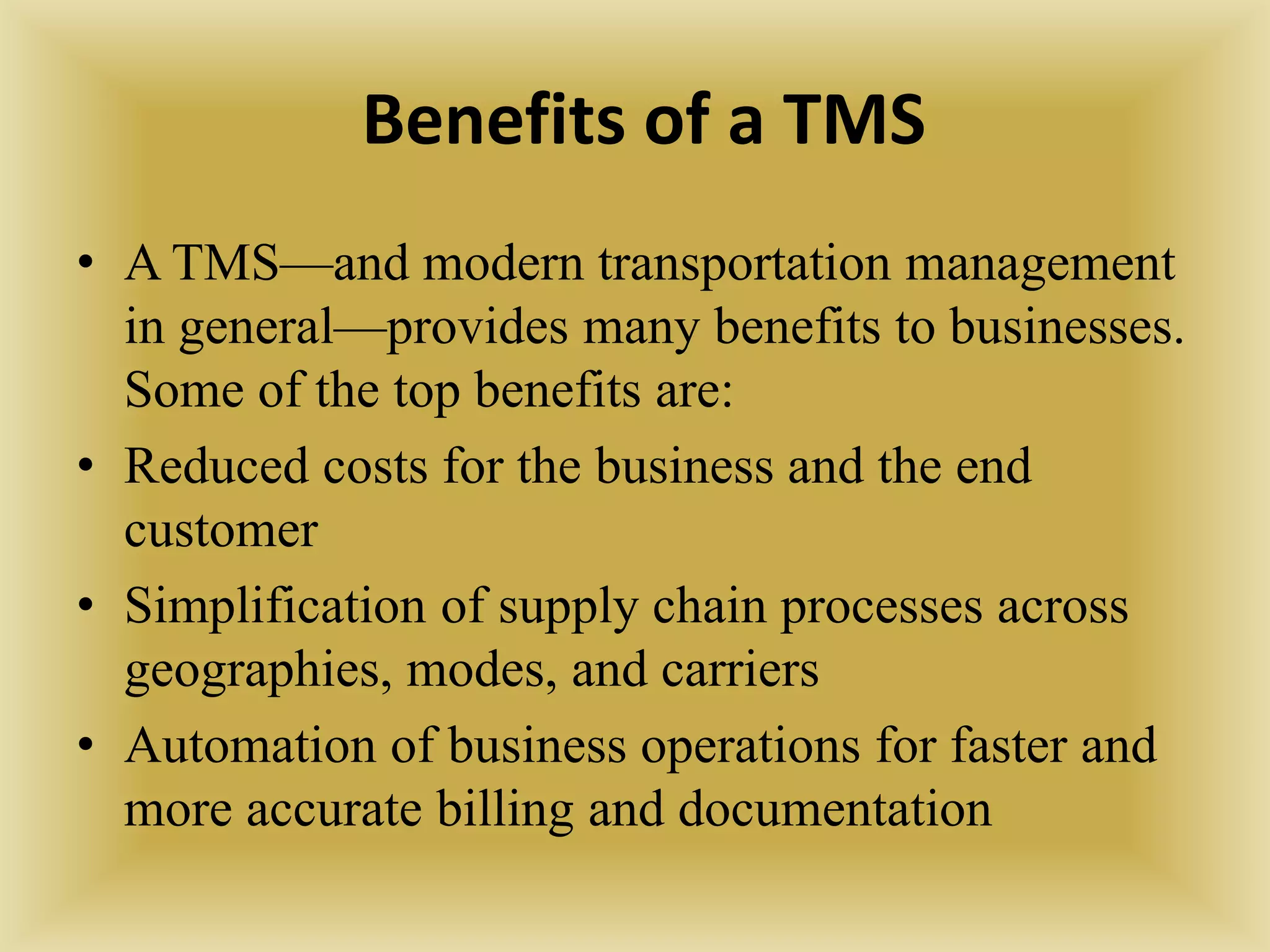 Benefits of a TMS
• A TMS—and modern transportation management
in general—provides many benefits to businesses.
Some of the top benefits are:
• Reduced costs for the business and the end
customer
• Simplification of supply chain processes across
geographies, modes, and carriers
• Automation of business operations for faster and
more accurate billing and documentation
 