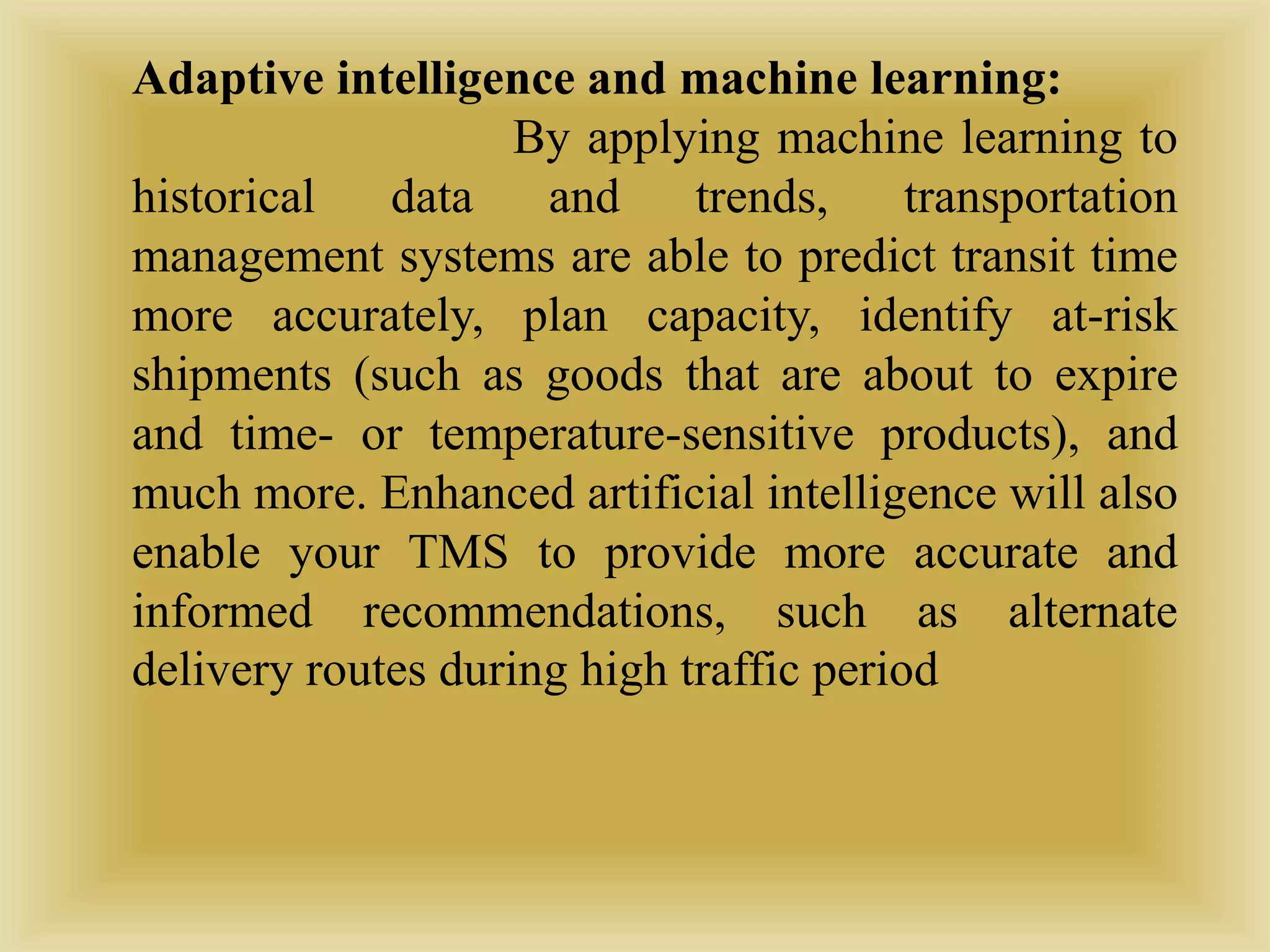 Adaptive intelligence and machine learning:
By applying machine learning to
historical data and trends, transportation
management systems are able to predict transit time
more accurately, plan capacity, identify at-risk
shipments (such as goods that are about to expire
and time- or temperature-sensitive products), and
much more. Enhanced artificial intelligence will also
enable your TMS to provide more accurate and
informed recommendations, such as alternate
delivery routes during high traffic period
 