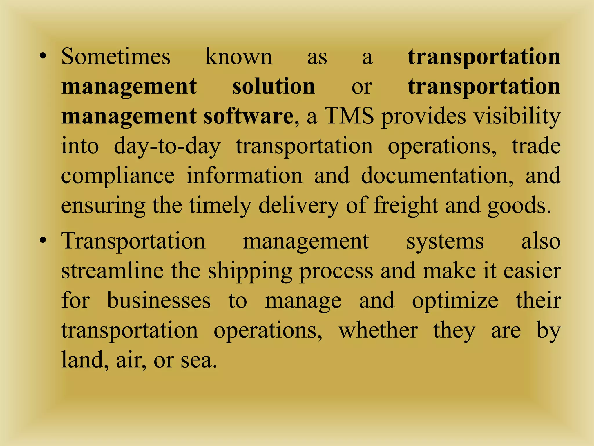 • Sometimes known as a transportation
management solution or transportation
management software, a TMS provides visibility
into day-to-day transportation operations, trade
compliance information and documentation, and
ensuring the timely delivery of freight and goods.
• Transportation management systems also
streamline the shipping process and make it easier
for businesses to manage and optimize their
transportation operations, whether they are by
land, air, or sea.
 