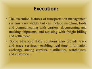 Execution:
• The execution features of transportation management
systems vary widely but can include matching loads
and communicating with carriers, documenting and
tracking shipments, and assisting with freight billing
and settlement.
• Some advanced TMS solutions also provide track
and trace services—enabling real-time information
exchange among carriers, distributors, warehouses,
and customers.
 