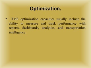 Optimization.
• TMS optimization capacities usually include the
ability to measure and track performance with
reports, dashboards, analytics, and transportation
intelligence.
 