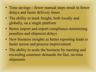 • Time savings—fewer manual steps result in fewer
delays and faster delivery times
• The ability to track freight, both locally and
globally, on a single platform
• Better import and export compliance minimizing
penalties and shipment delays
• New business insights as better reporting leads to
faster action and process improvement
• The ability to scale the business by meeting and
exceeding customer demands for fast, on-time
shipments
 