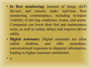 • Io fleet monitoring: Internet of things (IoT)
devices and sensors make real-time fleet
monitoring commonplace, including in-transit
visibility of driving conditions, routes, and assets.
Companies can lower their fuel and maintenance
costs, as well as reduce delays and improve driver
safety.
• Digital assistants: Digital assistants are often
called chatbots, and offer immediate,
conversational responses to shipment information,
leading to higher customer satisfaction.
• s.
 