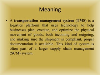 Meaning
• A transportation management system (TMS) is a
logistics platform that uses technology to help
businesses plan, execute, and optimize the physical
movement of goods, both incoming and outgoing,
and making sure the shipment is compliant, proper
documentation is available. This kind of system is
often part of a larger supply chain management
(SCM) system.
 