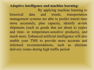 Adaptive intelligence and machine learning:
By applying machine learning to
historical data and trends, transportation
management systems are able to predict transit time
more accurately, plan capacity, identify at-risk
shipments (such as goods that are about to expire
and time- or temperature-sensitive products), and
much more. Enhanced artificial intelligence will also
enable your TMS to provide more accurate and
informed recommendations, such as alternate
delivery routes during high traffic period
 