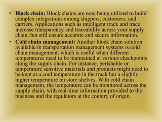 • Block chain: Block chains are now being utilized to build
complex integrations among shippers, customers, and
carriers. Applications such as intelligent track and trace
increase transparency and traceability across your supply
chain, but still ensure accurate and secure information.
• Cold chain management: Another block chain solution
available in transportation management systems is cold
chain management, which is useful when different
temperatures need to be maintained at various checkpoints
along the supply chain. For instance, perishable or
temperature sensitive materials and products might need to
be kept at a cool temperature in the truck but a slightly
higher temperature on store shelves. With cold chain
management, the temperature can be monitored across the
supply chain, with real-time information provided to the
business and the regulators at the country of origin.
 