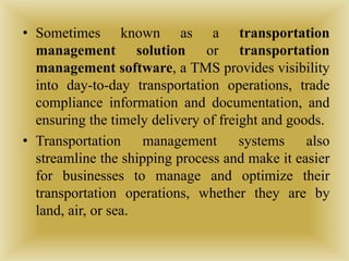 • Sometimes known as a transportation
management solution or transportation
management software, a TMS provides visibility
into day-to-day transportation operations, trade
compliance information and documentation, and
ensuring the timely delivery of freight and goods.
• Transportation management systems also
streamline the shipping process and make it easier
for businesses to manage and optimize their
transportation operations, whether they are by
land, air, or sea.
 