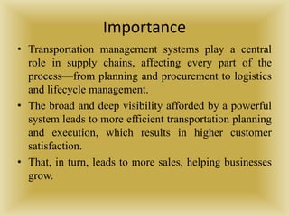 Importance
• Transportation management systems play a central
role in supply chains, affecting every part of the
process—from planning and procurement to logistics
and lifecycle management.
• The broad and deep visibility afforded by a powerful
system leads to more efficient transportation planning
and execution, which results in higher customer
satisfaction.
• That, in turn, leads to more sales, helping businesses
grow.
 
