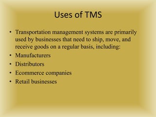 Uses of TMS
• Transportation management systems are primarily
used by businesses that need to ship, move, and
receive goods on a regular basis, including:
• Manufacturers
• Distributors
• Ecommerce companies
• Retail businesses
 