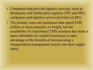 • Companies that provide logistics services, such as
third-party and fourth-party logistics (3PL and 4PL)
companies and logistics service providers (LSPs)
• The primary users are businesses that spend $100
million or more annually on freight, but the
availability of cloud-based TMS solutions has made it
more affordable for smaller businesses to take
advantage of the benefits of incorporating a
transportation management system into their supply
chain.
 