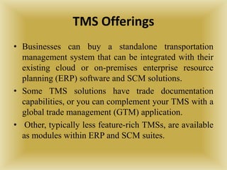 TMS Offerings
• Businesses can buy a standalone transportation
management system that can be integrated with their
existing cloud or on-premises enterprise resource
planning (ERP) software and SCM solutions.
• Some TMS solutions have trade documentation
capabilities, or you can complement your TMS with a
global trade management (GTM) application.
• Other, typically less feature-rich TMSs, are available
as modules within ERP and SCM suites.
 