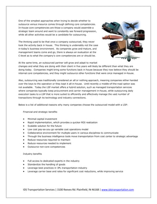 One of the simplest approaches when trying to decide whether to
outsource versus insource comes through defining core competencies.
In-house core competencies are those a company would assemble a
strategic team around and want to constantly see forward progression,
while all other activities would be a candidate for outsourcing.


The thinking used to be that once a company outsourced, they never
took the activity back in house. This thinking is undeniably not the case
in today’s business environment. As companies grow and mature, and
management teams come and go, there is always an evaluation at the
C-level as to what the company’s core competencies are or should be.


At the same time, an outsourced partner will grow and adapt to market
changes and what they are doing with their client in five years will likely be different than what they are
doing today. Companies might bring some functions back in house because they now believe they should be
internal core competencies, and they might outsource other functions that were once managed in-house.


Also, outsourcing was traditionally considered an all or nothing approach, meaning companies either handed
over the keys to the operation or they kept it all in-house. Until recently a middle-of-the-road option was
not available. Today the LSP market offers a hybrid solution, such as managed transportation services
where companies typically keep procurement and carrier management in-house, while outsourcing daily
execution tasks to a LSP that is more suited to efficiently and effectively manage the vast number of
transactions through its technology and industry connections.


Below is a list of additional reasons why many companies choose the outsourced model with a LSP:


    Financial and strategic benefits


       Minimal capital investment
       Rapid implementation, which provides a quicker ROI realization
       Scalable solution for the future
       Low cost pay-as-you go variable cost operations model
       Collaborative environment for multiple users in various disciplines to communicate
       Through the business intelligence tools move transportation from cost center to strategic advantage
       Reduce resources required to maintain
       Reduce resources needed to implement
       Outsource non-core competencies


    Industry benefits


       Full access to dedicated experts in the industry
       Standardize the handling of goods
       Leverage best practices in 3PL transportation industry
       Leverage carrier base and rates for significant cost reductions, while improving service




    IDS Transportation Services | 3100 Reeves Rd. Plainfield, IN 46168 | www.idstransportation.com
 